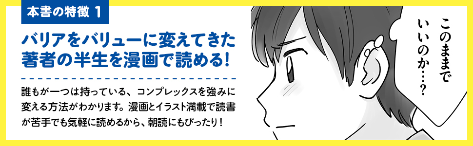 【画像】本書の特徴1 バリアをバリューに変えてきた著者の半生を漫画で読める！誰もが一つは持っている、コンプレックスを強みに変える方法がわかります。漫画とイラスト満載で読書が苦手でも気軽に読めるから、朝読にもぴったり！