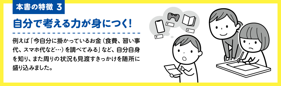 【画像】本書の特徴3  自分で考える力が身につく！例えば「今自分に掛かっているお金（食費、習い事代、スマホ代など…）を調べてみる」など、自分自身を知り、また周りの状況も見渡すきっかけを随所に盛り込みました。