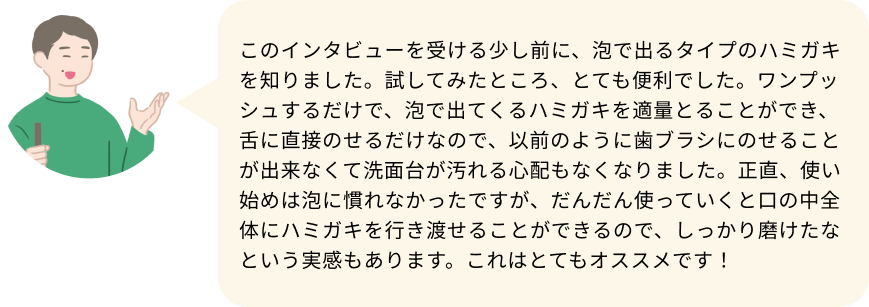 このインタビューを受ける少し前に、泡で出るタイプのハミガキを知りました。試してみたところ、とても便利でした。ワンプッシュするだけで、泡で出てくるハミガキを適量とることができ、舌に直接のせるだけなので、以前のように歯ブラシにのせることが出来なくて洗面台が汚れる心配もなくなりました。正直、使い始めは泡に慣れなかったですが、だんだん使っていくと口の中全体にハミガキを行き渡せることができるので、しっかり磨けたなという実感もあります。これはとてもオススメです！