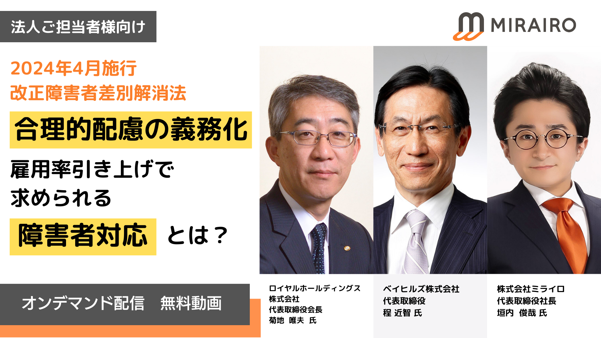 法人ご担当者向け、2024年4月施行、改正障害者差別解消法　合理的配慮の義務化と雇用率引き上げで求められる障害者対応とは？オンデマンド配信　無料動画　登壇者ロイヤルホールディングス 株式会社 代表取締役会長 菊地  唯夫  氏、ベイヒルズ株式会社 代表取締役 程 近智 氏、株式会社ミライロ 代表取締役社長 垣内  俊哉 氏