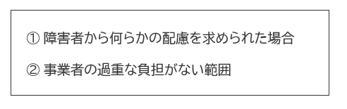 ①障害者から何らかの配慮を求められた場合。②事業者の過重な負担がない範囲。