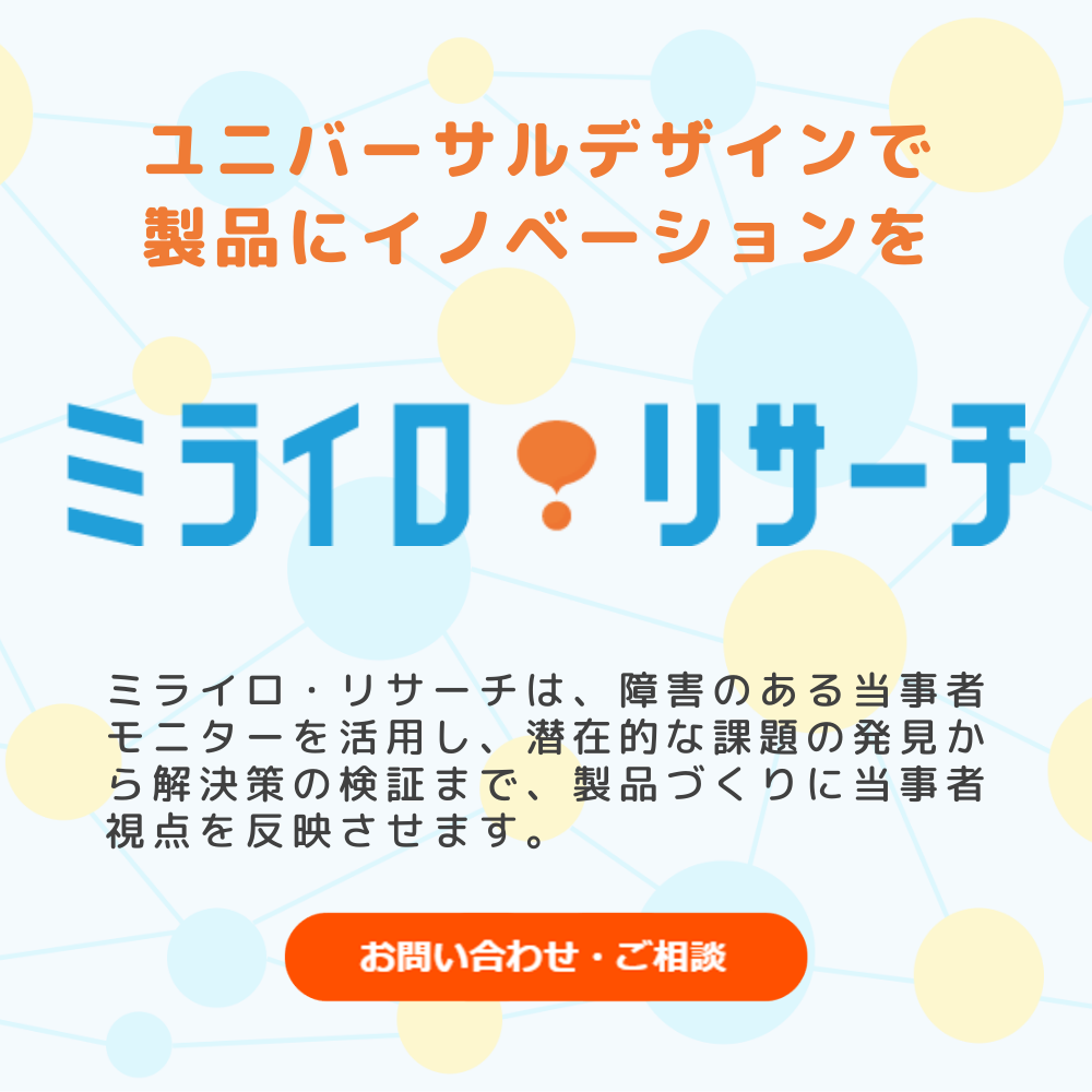 ユニバーサルデザインで製品にイノベーションを「ミライロ・リサーチ」　ミライロは、障害のある当事者モニターを活用し、 潜在的な課題の発見から解決策の検証まで、製品づくりに当事者視点を反映させます。