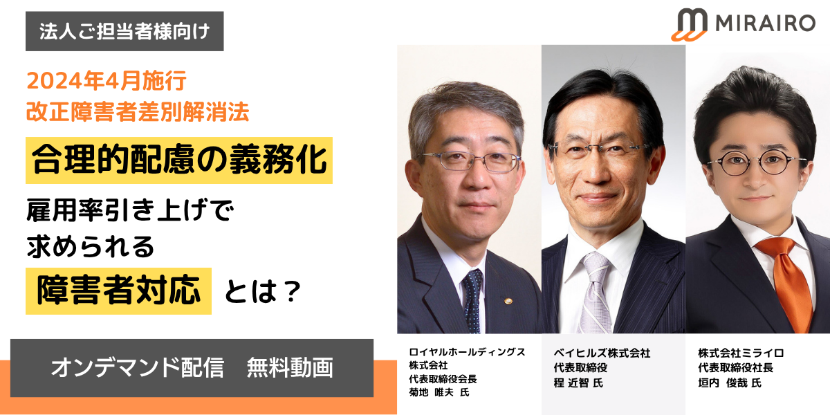 法人ご担当者向け、2024年4月施行、改正障害者差別解消法　合理的配慮の義務化と雇用率引き上げで求められる障害者対応とは？オンデマンド配信　無料動画　登壇者ロイヤルホールディングス 株式会社 代表取締役会長 菊地  唯夫  氏、ベイヒルズ株式会社 代表取締役 程 近智 氏、株式会社ミライロ 代表取締役社長 垣内  俊哉 氏