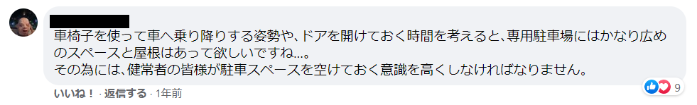 題名：Facebookのコメント 。説明：車椅子を使って車へ乗り降りする姿勢や､ドアを開けておく時間を考えると､専用駐車場にはかなり広めのスペースと屋根はあって欲しいですね…｡その為には､健常者の皆様が駐車スペースを空けておく意識を高くしなければなりません。